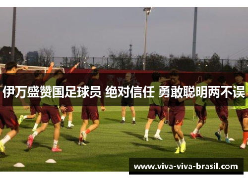 伊万盛赞国足球员 绝对信任 勇敢聪明两不误